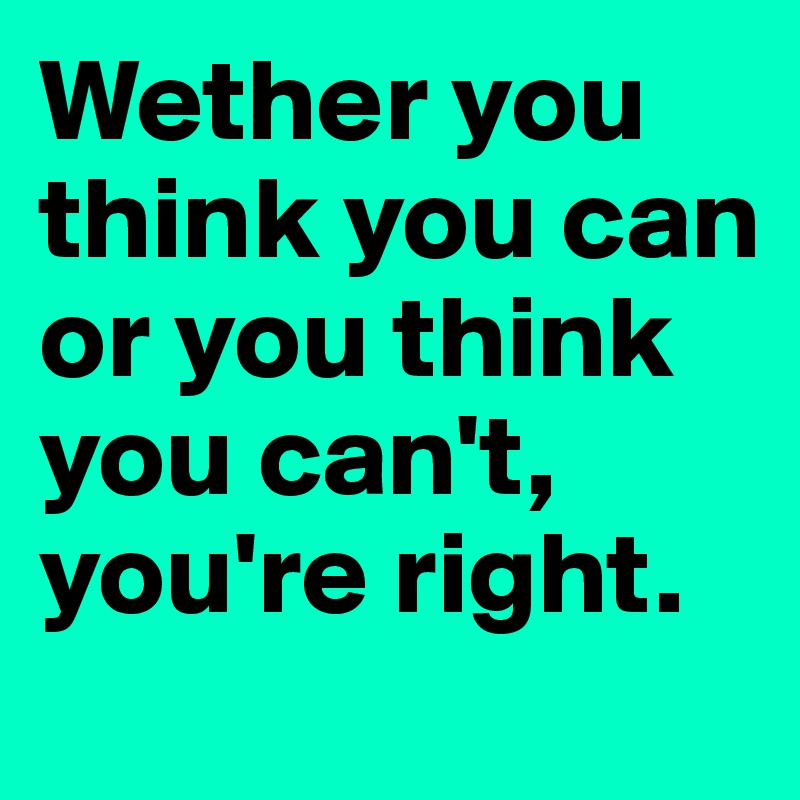 Wether you think you can or you think you can't, you're right.
