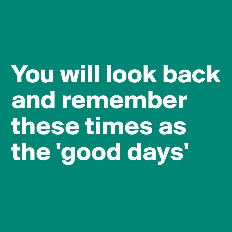 

You will look back and remember these times as the 'good days'
