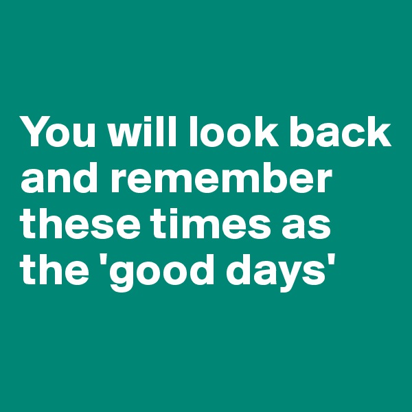 

You will look back and remember these times as the 'good days'
