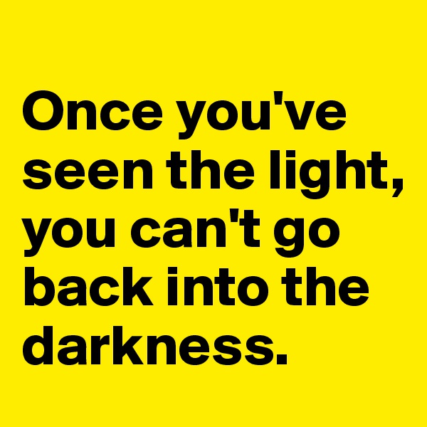 
Once you've seen the light, you can't go back into the darkness.