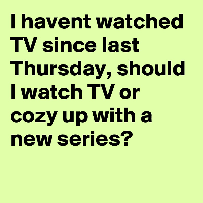 I havent watched TV since last Thursday, should I watch TV or cozy up with a new series?
