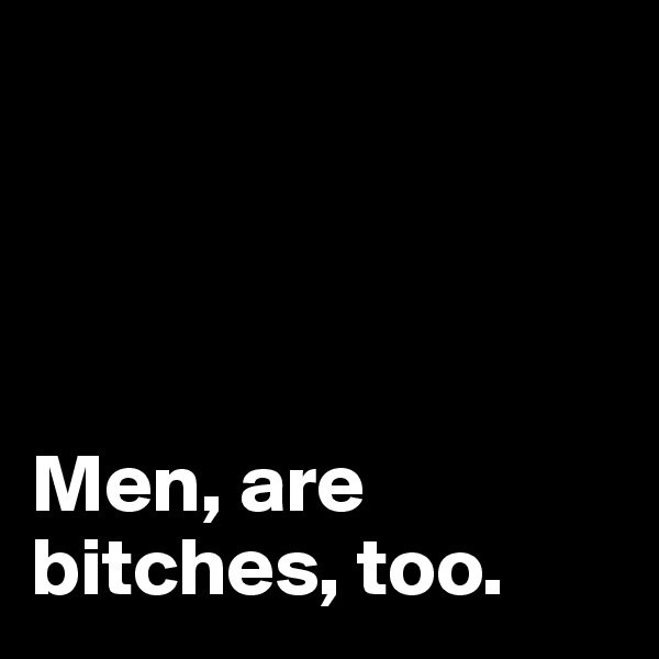 




Men, are bitches, too.