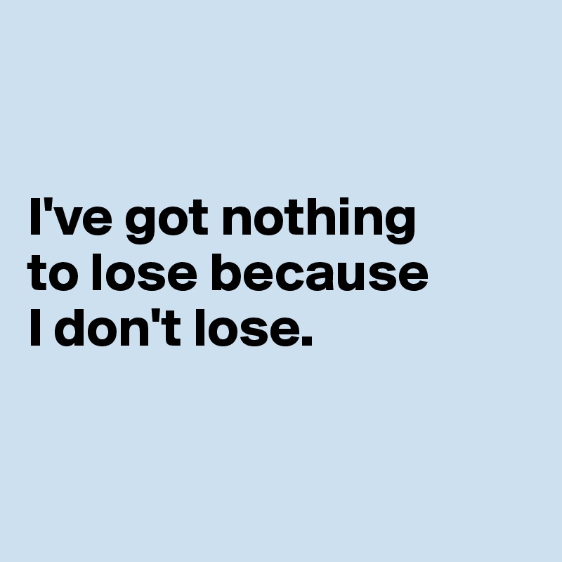 


I've got nothing 
to lose because 
I don't lose. 



