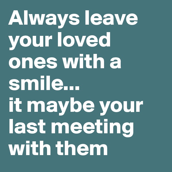 Always leave your loved ones with a smile...
it maybe your last meeting with them