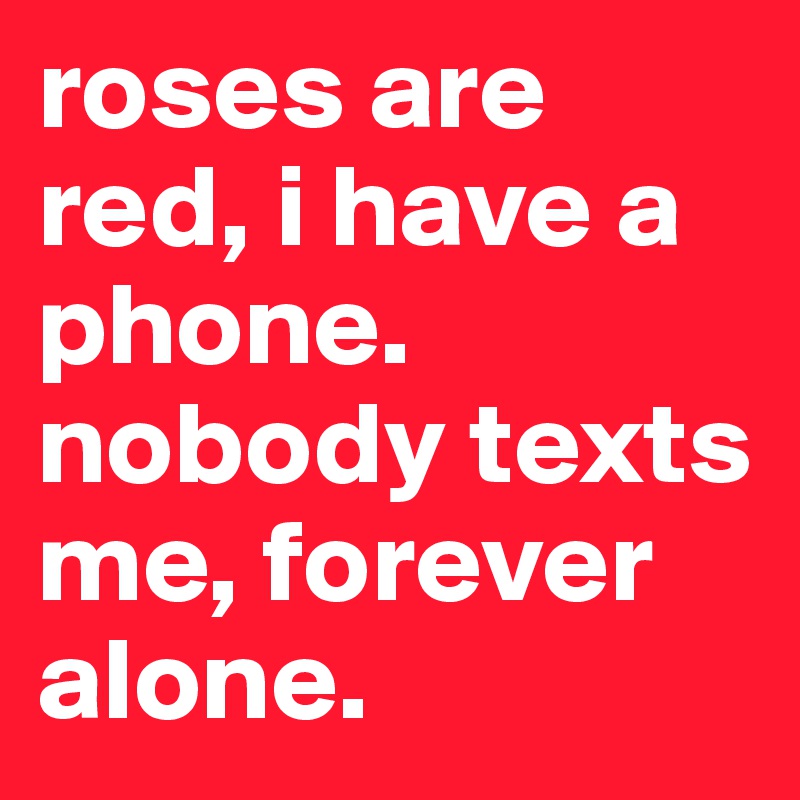 roses are red, i have a phone. nobody texts me, forever alone. 