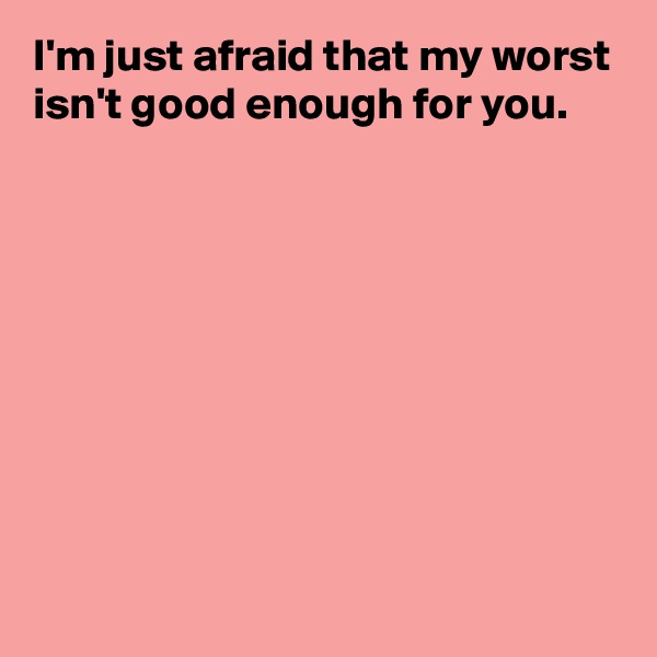I'm just afraid that my worst isn't good enough for you.










