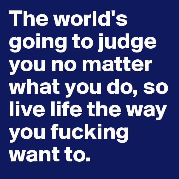 The world's going to judge you no matter what you do, so live life the way you fucking want to. 
