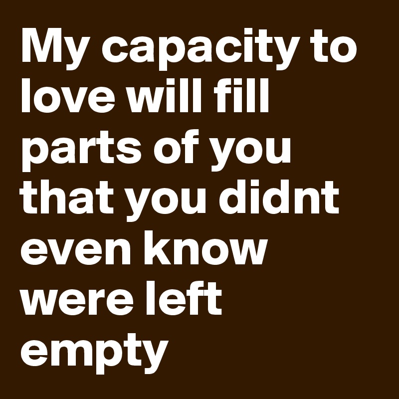 My capacity to love will fill parts of you that you didnt even know were left empty 