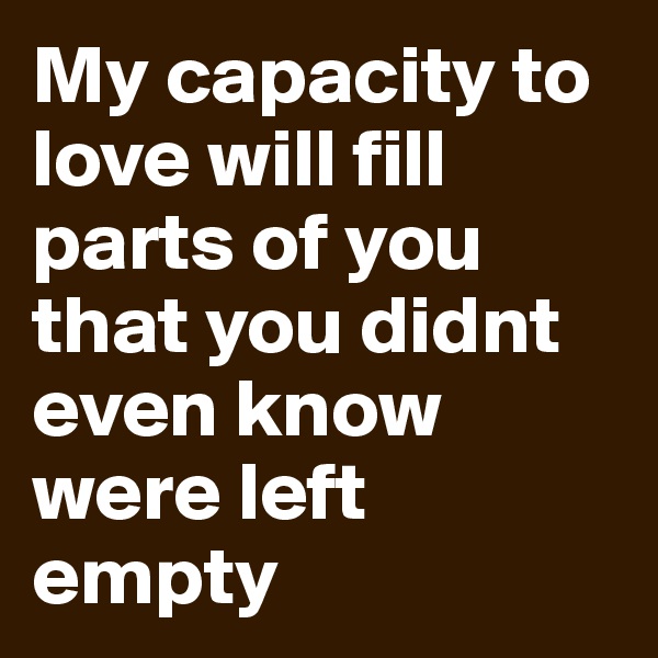 My capacity to love will fill parts of you that you didnt even know were left empty 