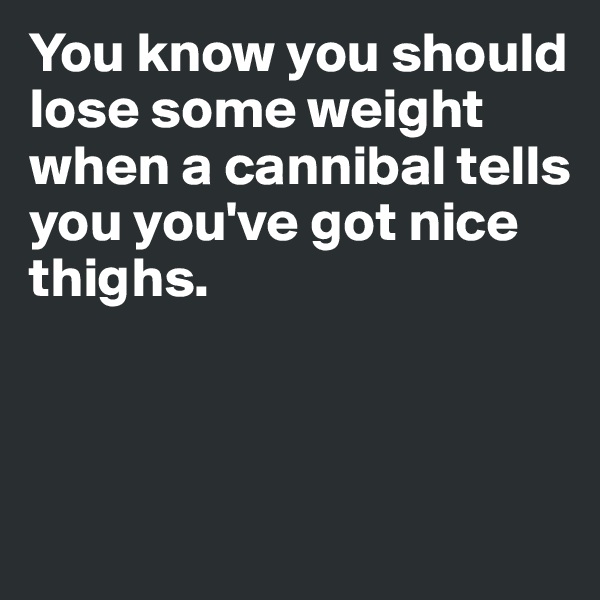 You know you should lose some weight when a cannibal tells 
you you've got nice thighs. 



