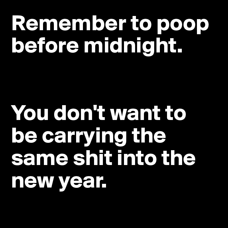 Remember to poop before midnight.


You don't want to be carrying the same shit into the new year.

