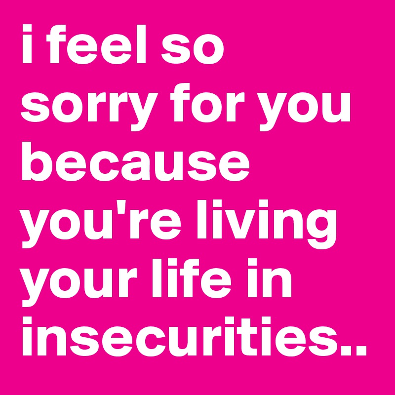 i feel so sorry for you because you're living your life in insecurities..