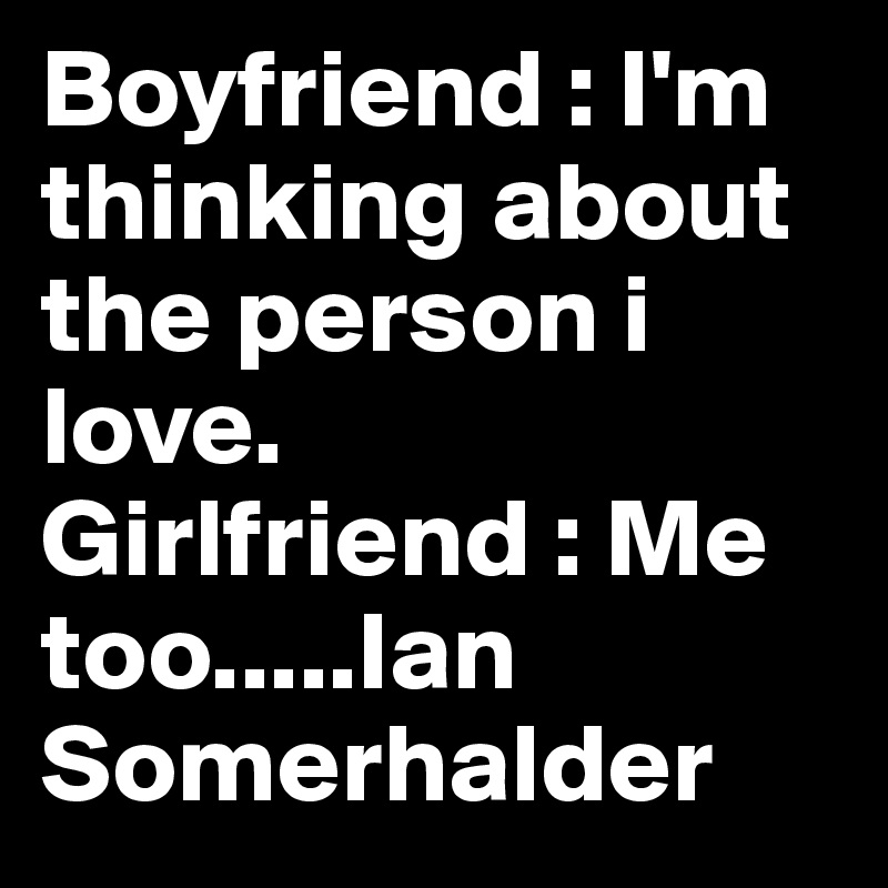 Boyfriend : I'm thinking about the person i love.
Girlfriend : Me too.....Ian Somerhalder