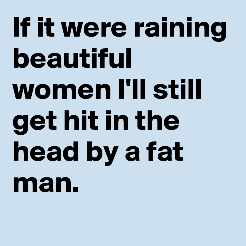 If it were raining beautiful women I'll still get hit in the head by a fat man.