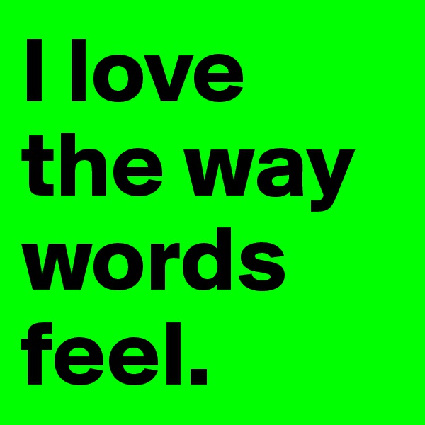 I love the way words feel.