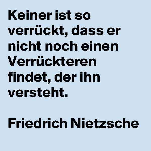Keiner ist so verrückt, dass er nicht noch einen Verrückteren findet, der ihn versteht. 

Friedrich Nietzsche