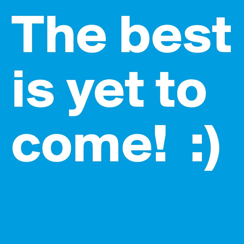 The best is yet to come!  :)