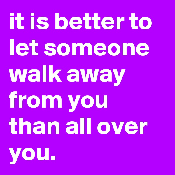 it is better to let someone walk away from you than all over you.