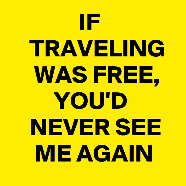               IF                   TRAVELING       WAS FREE,            YOU'D
    NEVER SEE        ME AGAIN