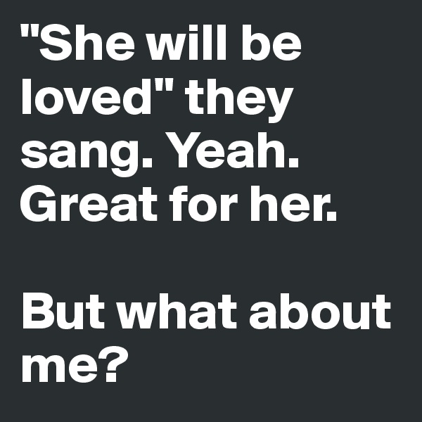 "She will be loved" they sang. Yeah. Great for her.

But what about me? 