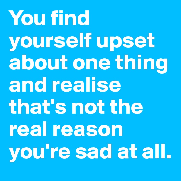 You find yourself upset about one thing and realise that's not the real reason you're sad at all.