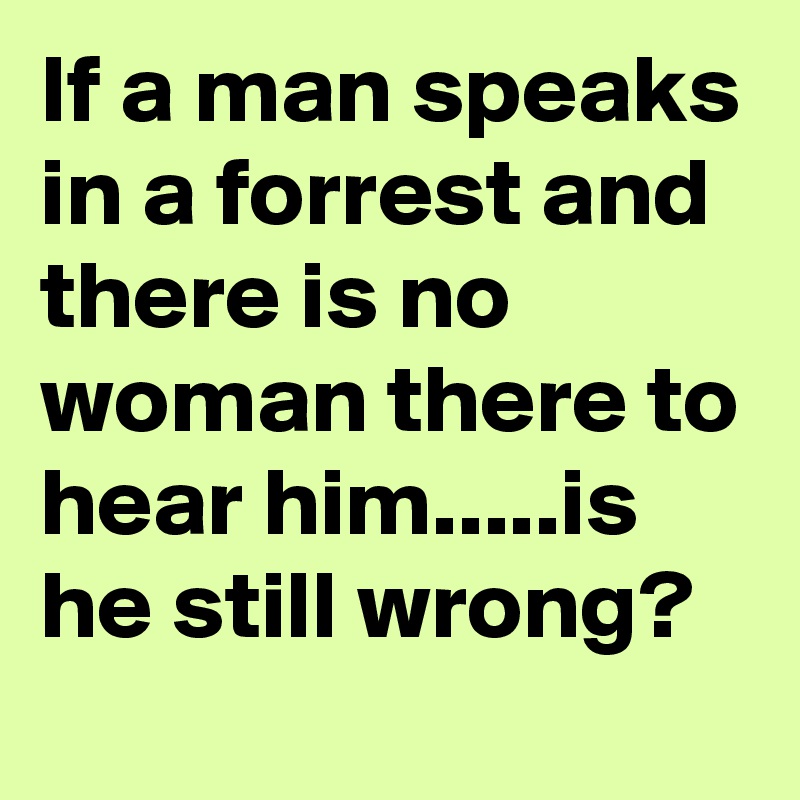 If a man speaks in a forrest and there is no woman there to hear him.....is he still wrong?