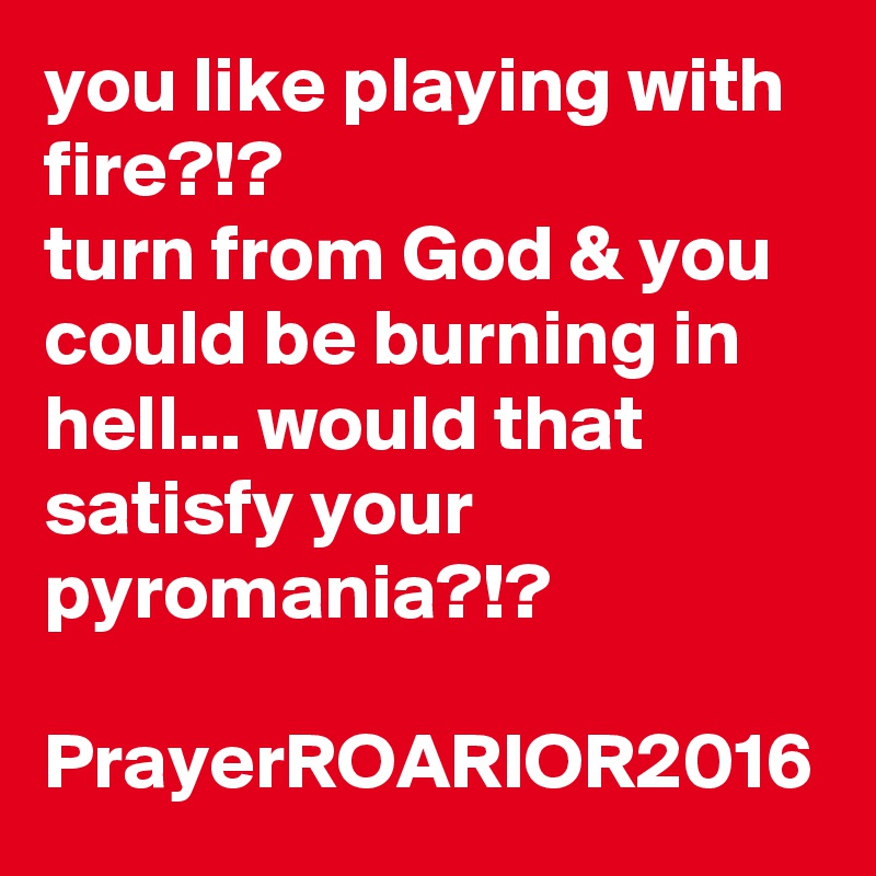 you like playing with fire?!?
turn from God & you could be burning in hell... would that satisfy your pyromania?!?

PrayerROARIOR2016