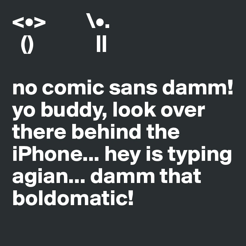 <•>         \•.
  ()              ||

no comic sans damm!  yo buddy, look over there behind the iPhone... hey is typing agian... damm that boldomatic!