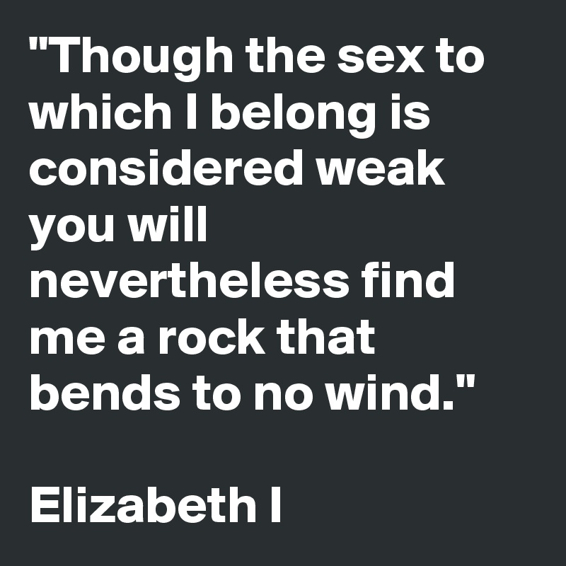 "Though the sex to which I belong is considered weak you will nevertheless find me a rock that bends to no wind."

Elizabeth I