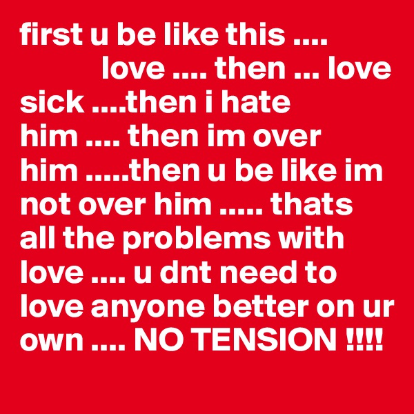 first u be like this .... 
            love .... then ... love sick ....then i hate him .... then im over him .....then u be like im not over him ..... thats all the problems with love .... u dnt need to love anyone better on ur own .... NO TENSION !!!!
