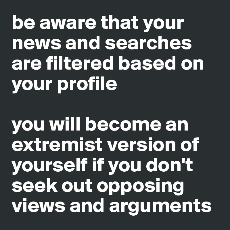 be aware that your news and searches are filtered based on your profile

you will become an extremist version of yourself if you don't seek out opposing views and arguments 