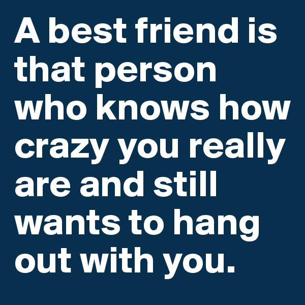 A best friend is that person who knows how crazy you really are and still wants to hang out with you.