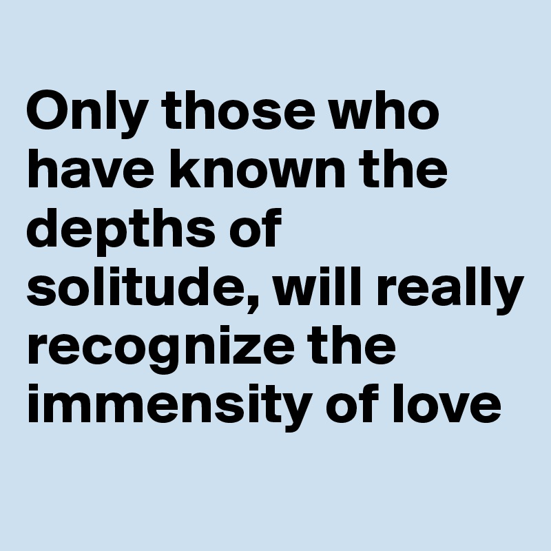 
Only those who have known the depths of solitude, will really recognize the immensity of love
