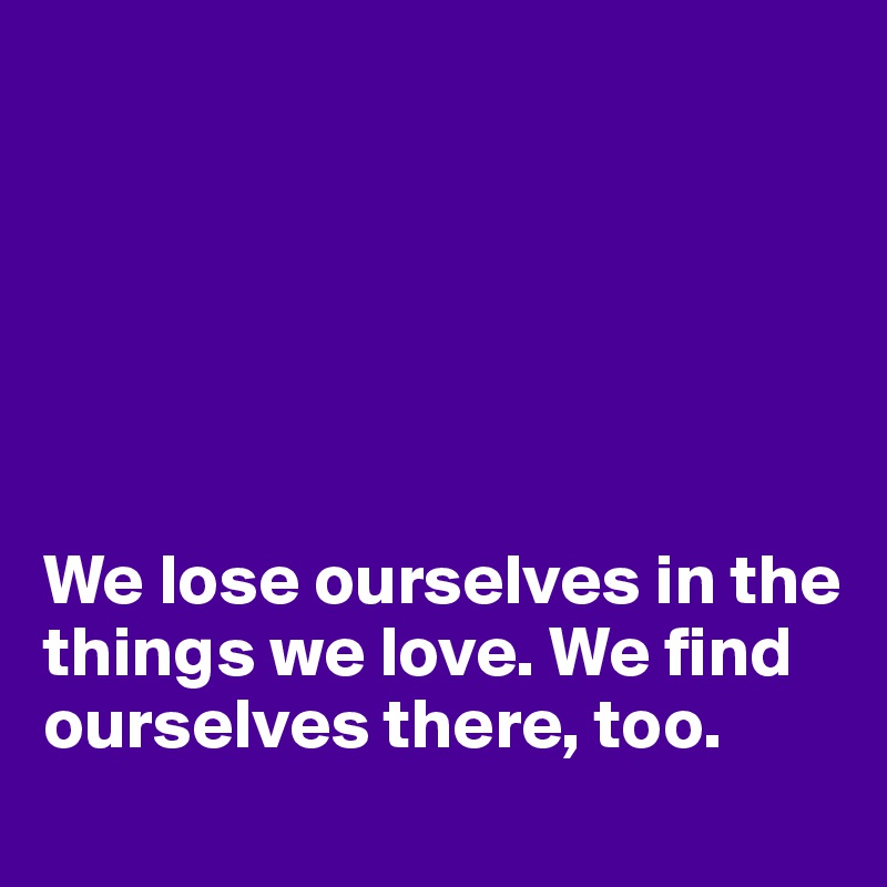 






We lose ourselves in the things we love. We find ourselves there, too.