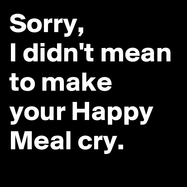Sorry, 
I didn't mean to make your Happy Meal cry.