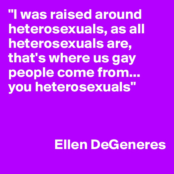 "I was raised around heterosexuals, as all heterosexuals are, that's where us gay people come from... you heterosexuals"



                Ellen DeGeneres