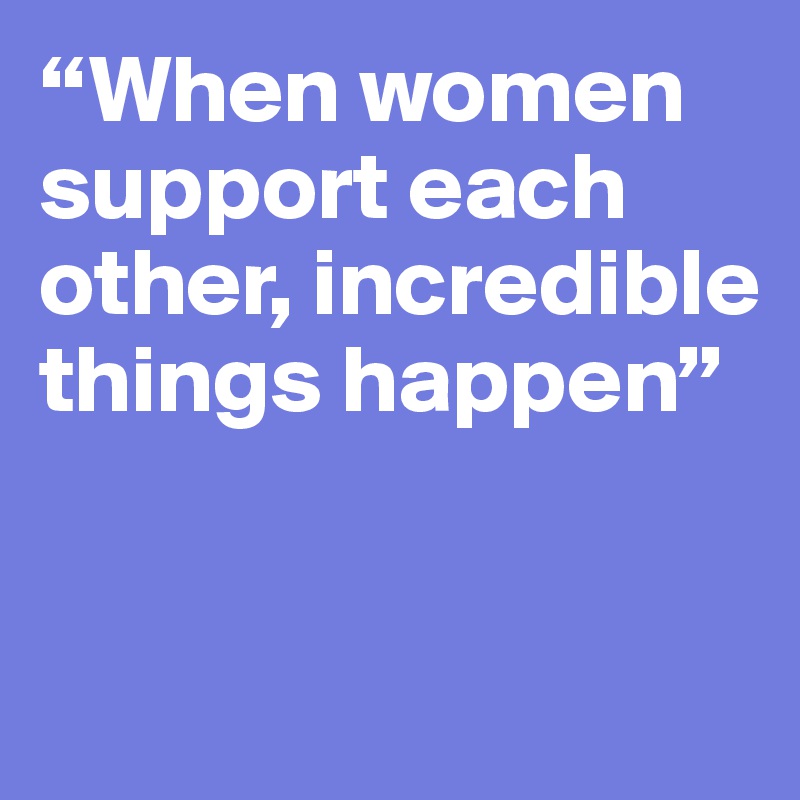 “When women support each other, incredible things happen”


