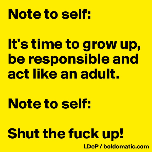 Note to self:

It's time to grow up, be responsible and act like an adult. 

Note to self:

Shut the fuck up!