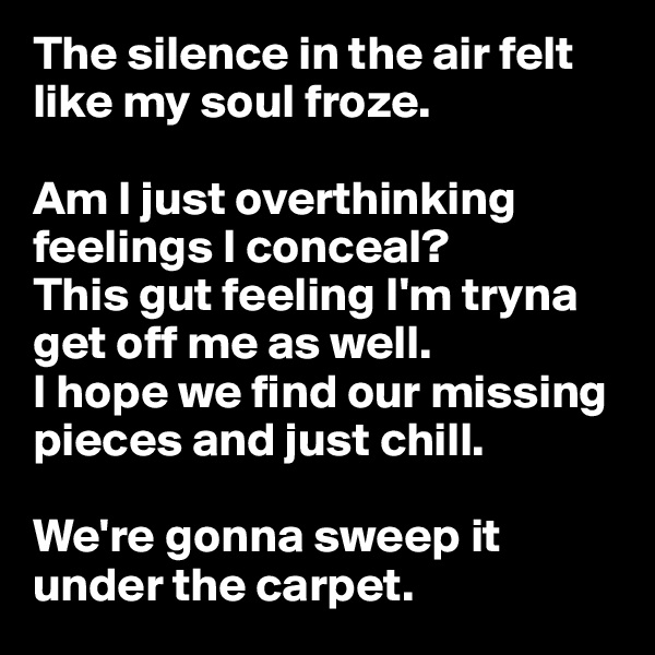 The silence in the air felt like my soul froze.

Am I just overthinking feelings I conceal?
This gut feeling I'm tryna get off me as well.
I hope we find our missing pieces and just chill.

We're gonna sweep it under the carpet.