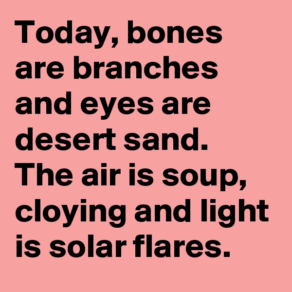 Today, bones are branches and eyes are desert sand. The air is soup, cloying and light is solar flares.