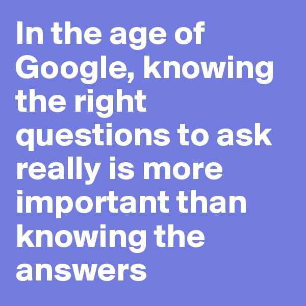 In the age of Google, knowing the right questions to ask really is more important than knowing the answers