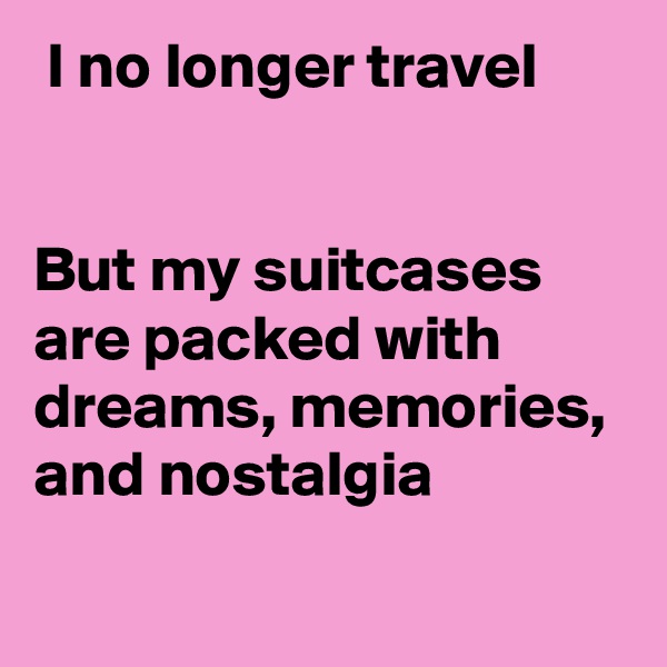  I no longer travel


But my suitcases are packed with dreams, memories, and nostalgia 
