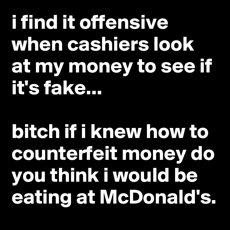 i find it offensive when cashiers look at my money to see if it's fake...

bitch if i knew how to counterfeit money do you think i would be eating at McDonald's.