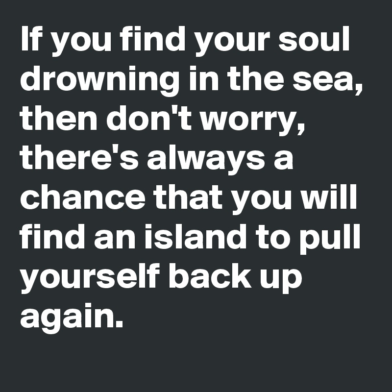 If you find your soul drowning in the sea, then don't worry, there's always a chance that you will find an island to pull yourself back up again. 
