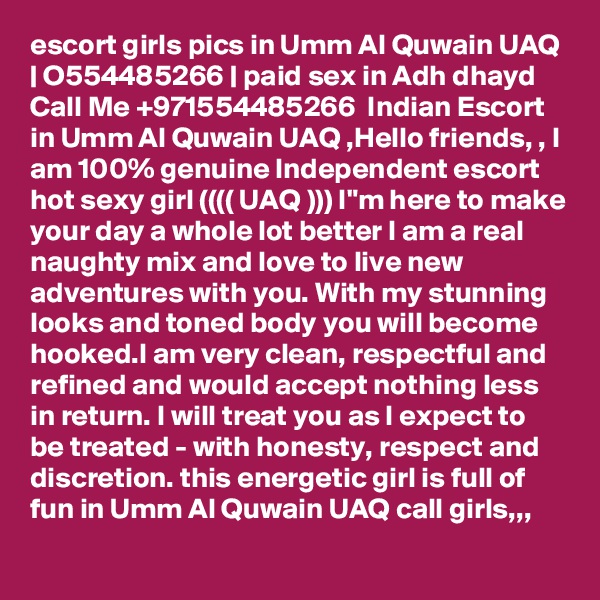 escort girls pics in Umm Al Quwain UAQ | O554485266 | paid sex in Adh dhayd
Call Me +971554485266  Indian Escort in Umm Al Quwain UAQ ,Hello friends, , I am 100% genuine Independent escort  hot sexy girl (((( UAQ ))) I"m here to make your day a whole lot better I am a real naughty mix and love to live new adventures with you. With my stunning looks and toned body you will become hooked.I am very clean, respectful and refined and would accept nothing less in return. I will treat you as I expect to be treated - with honesty, respect and discretion. this energetic girl is full of fun in Umm Al Quwain UAQ call girls,,,