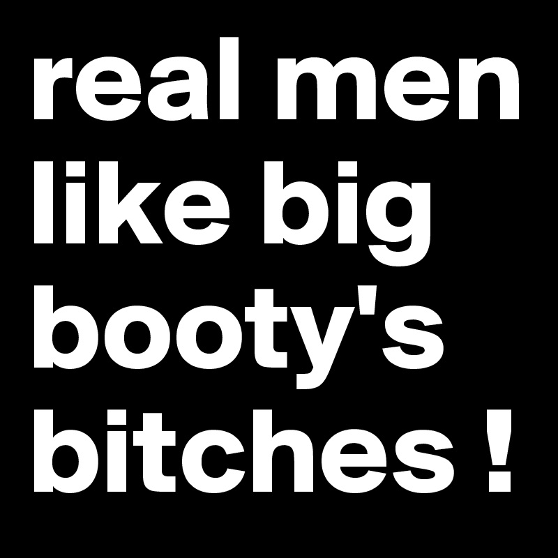 real men like big booty's bitches !