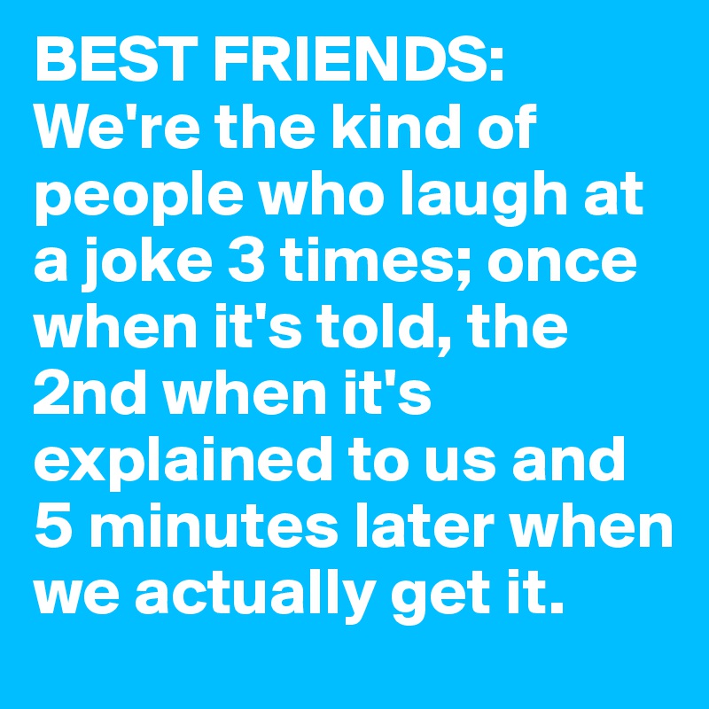 BEST FRIENDS:
We're the kind of people who laugh at a joke 3 times; once when it's told, the 2nd when it's explained to us and 5 minutes later when we actually get it. 