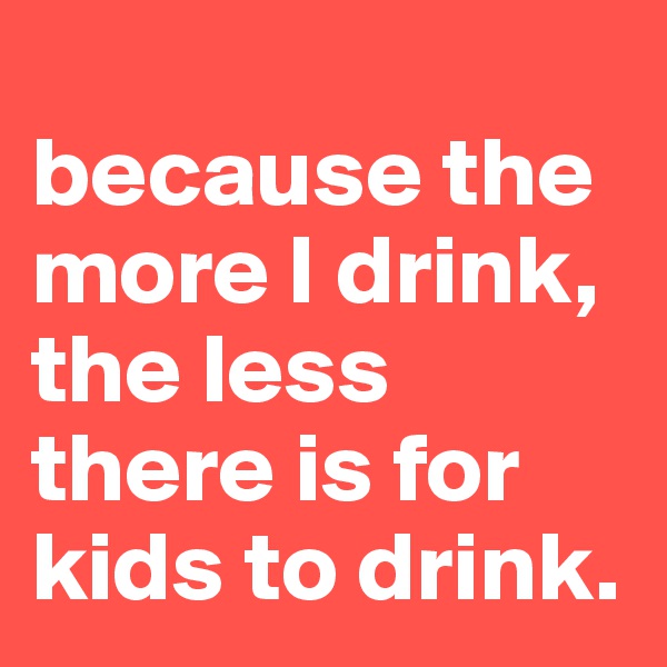 
because the more I drink, the less there is for kids to drink.