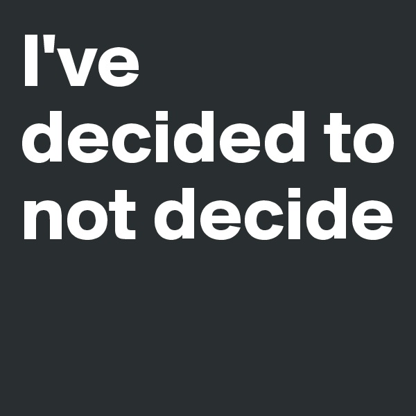 I've decided to not decide 
