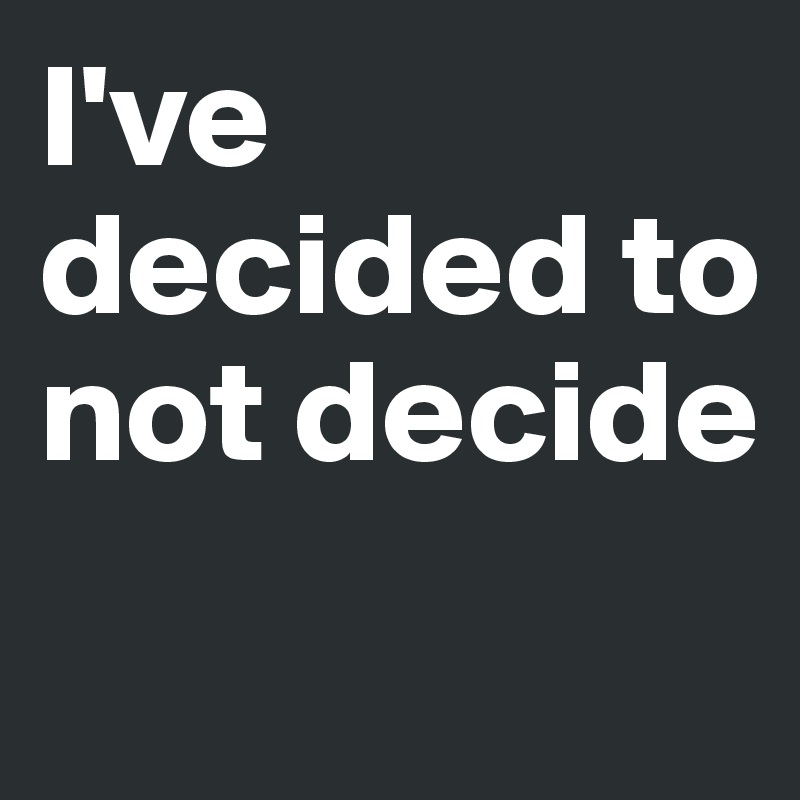 I've decided to not decide 
